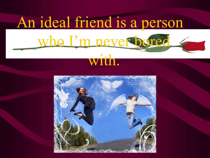 An ideal friend is a person who I’m never bored with.